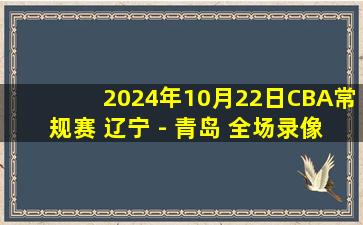 2024年10月22日CBA常规赛 辽宁 - 青岛 全场录像